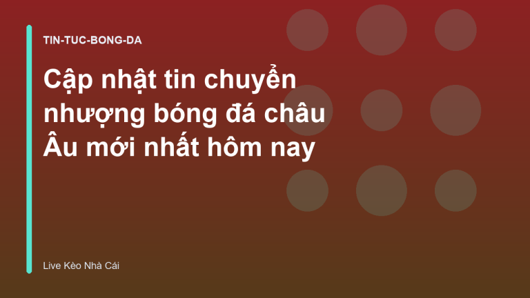 Cập nhật tin chuyển nhượng bóng đá châu Âu mới nhất hôm nay