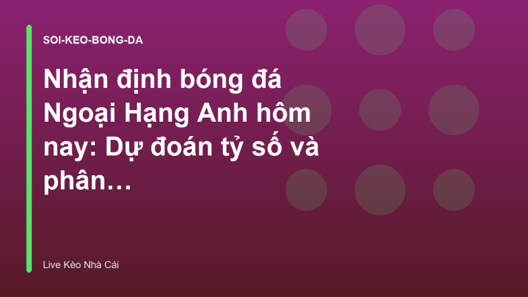 Nhận định bóng đá Ngoại Hạng Anh hôm nay: Dự đoán tỷ số và phân tích kèo